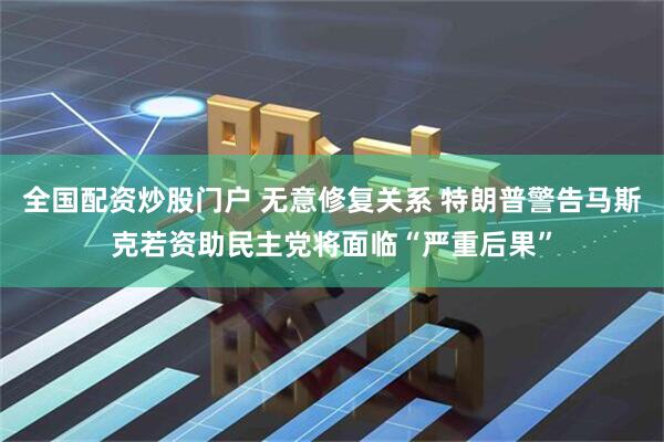 全国配资炒股门户 无意修复关系 特朗普警告马斯克若资助民主党将面临“严重后果”