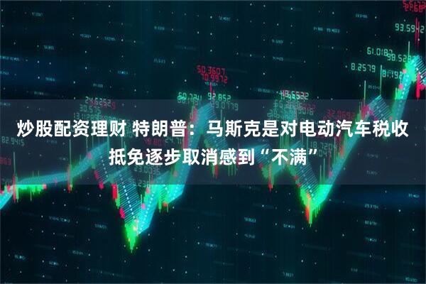 炒股配资理财 特朗普：马斯克是对电动汽车税收抵免逐步取消感到“不满”