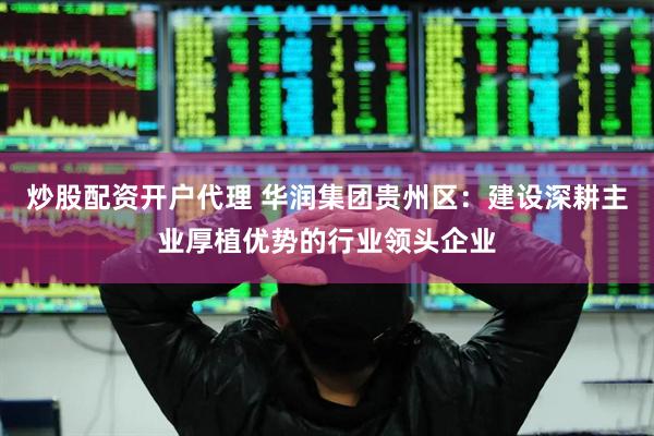 炒股配资开户代理 华润集团贵州区：建设深耕主业厚植优势的行业领头企业