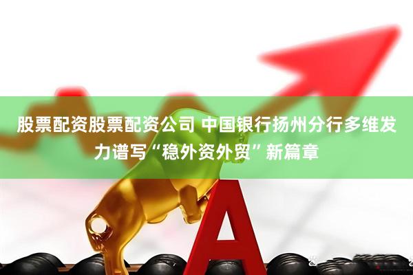 股票配资股票配资公司 中国银行扬州分行多维发力谱写“稳外资外贸”新篇章