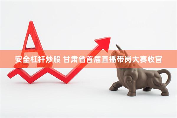 安全杠杆炒股 甘肃省首届直播带岗大赛收官