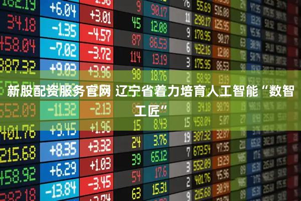 新股配资服务官网 辽宁省着力培育人工智能“数智工匠”