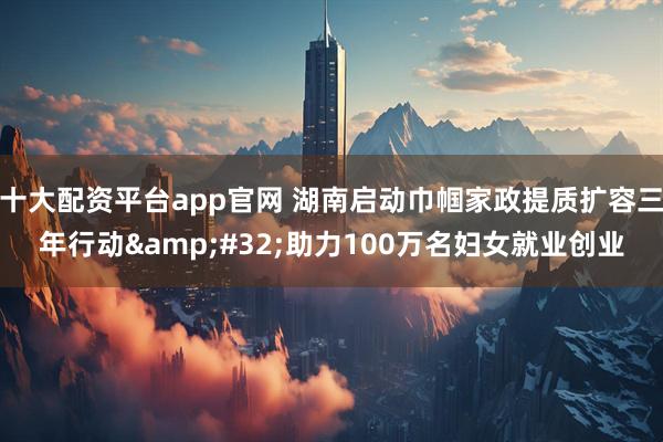 十大配资平台app官网 湖南启动巾帼家政提质扩容三年行动&#32;助力100万名妇女就业创业