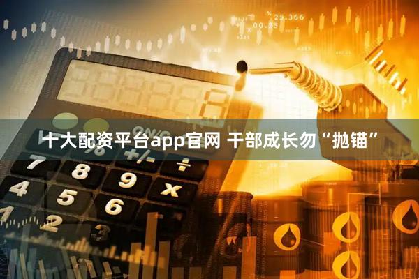 十大配资平台app官网 干部成长勿“抛锚”