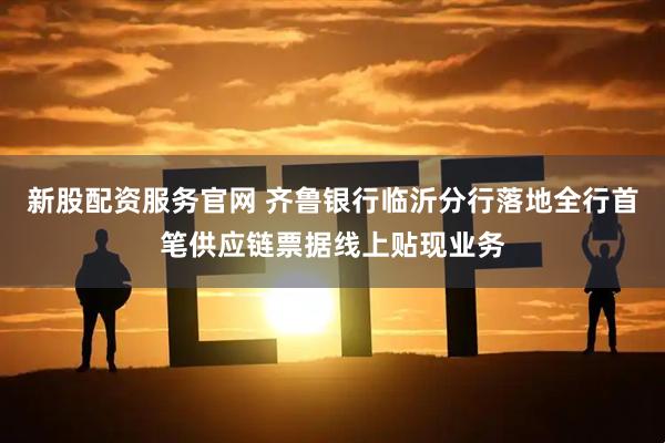 新股配资服务官网 齐鲁银行临沂分行落地全行首笔供应链票据线上贴现业务