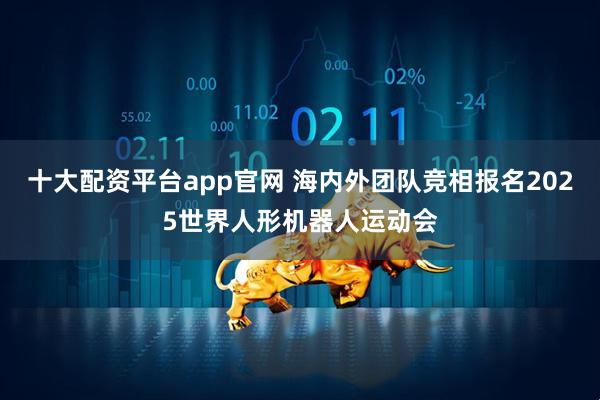 十大配资平台app官网 海内外团队竞相报名2025世界人形机器人运动会