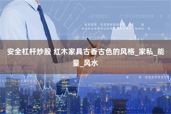 安全杠杆炒股 红木家具古香古色的风格_家私_能量_风水