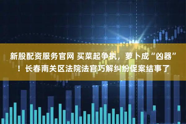 新股配资服务官网 买菜起争执，萝卜成“凶器”！长春南关区法院法官巧解纠纷促案结事了