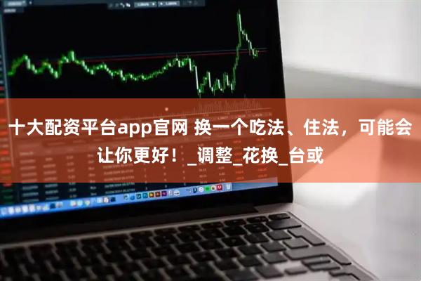 十大配资平台app官网 换一个吃法、住法，可能会让你更好！_调整_花换_台或