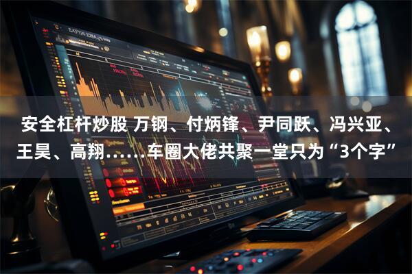 安全杠杆炒股 万钢、付炳锋、尹同跃、冯兴亚、王昊、高翔……车圈大佬共聚一堂只为“3个字”