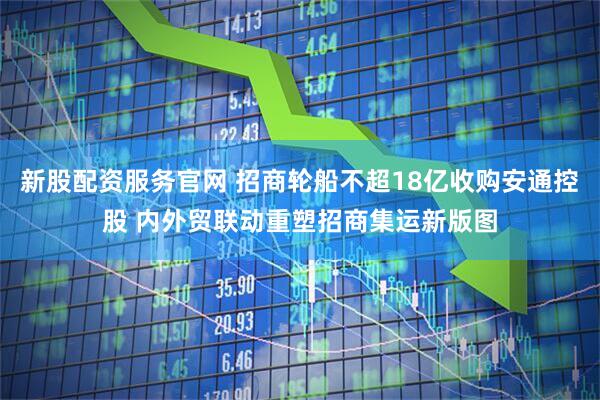 新股配资服务官网 招商轮船不超18亿收购安通控股 内外贸联动重塑招商集运新版图