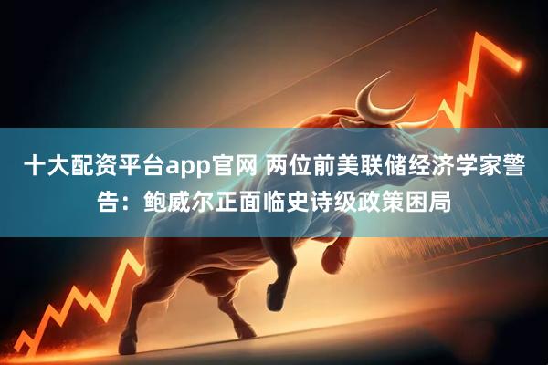 十大配资平台app官网 两位前美联储经济学家警告：鲍威尔正面临史诗级政策困局