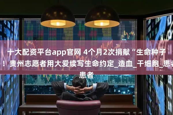 十大配资平台app官网 4个月2次捐献“生命种子”！贵州志愿者用大爱续写生命约定_造血_干细胞_患者