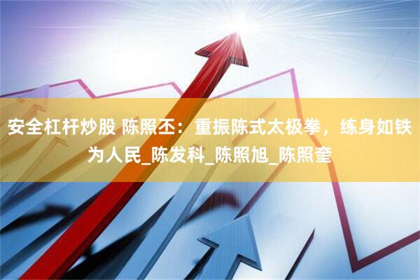 安全杠杆炒股 陈照丕：重振陈式太极拳，练身如铁为人民_陈发科_陈照旭_陈照奎