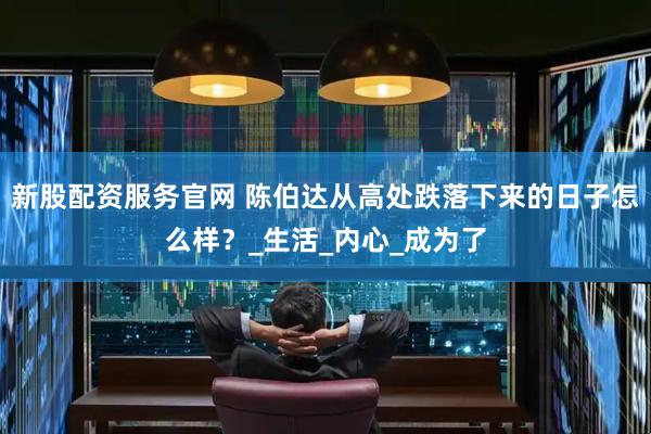 新股配资服务官网 陈伯达从高处跌落下来的日子怎么样？_生活_内心_成为了