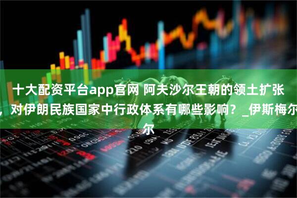 十大配资平台app官网 阿夫沙尔王朝的领土扩张，对伊朗民族国家中行政体系有哪些影响？_伊斯梅尔