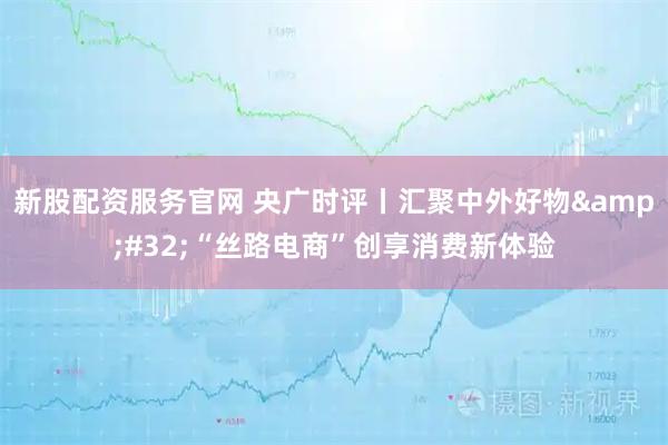 新股配资服务官网 央广时评丨汇聚中外好物&#32;“丝路电商”创享消费新体验