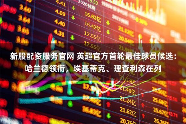 新股配资服务官网 英超官方首轮最佳球员候选：哈兰德领衔，埃基蒂克、理查利森在列