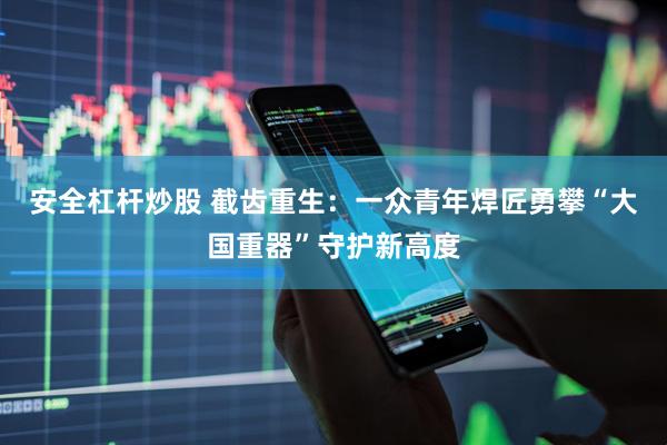 安全杠杆炒股 截齿重生：一众青年焊匠勇攀“大国重器”守护新高度