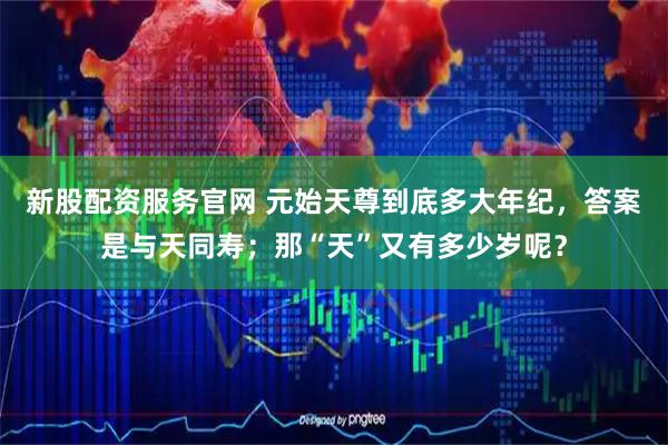 新股配资服务官网 元始天尊到底多大年纪，答案是与天同寿；那“天”又有多少岁呢？