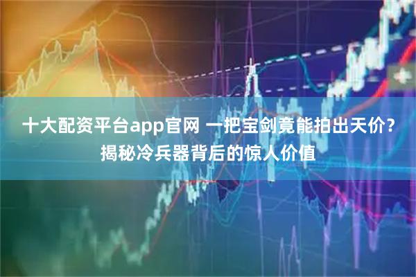 十大配资平台app官网 一把宝剑竟能拍出天价？揭秘冷兵器背后的惊人价值