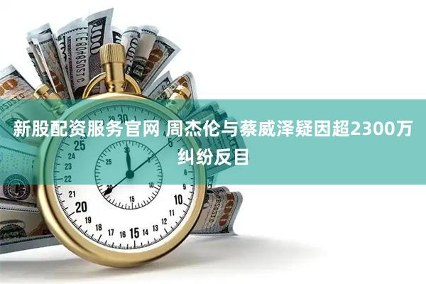 新股配资服务官网 周杰伦与蔡威泽疑因超2300万纠纷反目