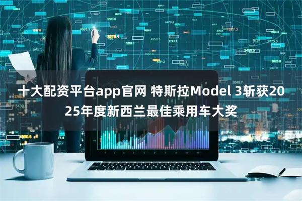 十大配资平台app官网 特斯拉Model 3斩获2025年度新西兰最佳乘用车大奖