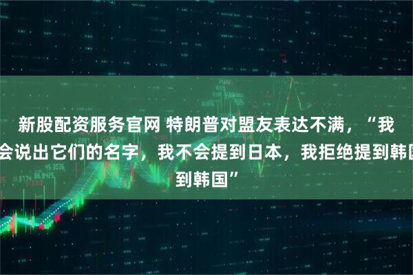 新股配资服务官网 特朗普对盟友表达不满，“我不会说出它们的名字，我不会提到日本，我拒绝提到韩国”