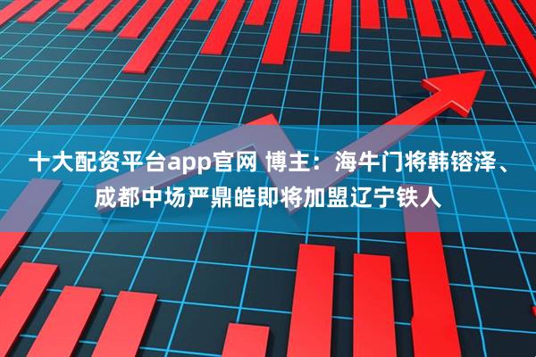十大配资平台app官网 博主：海牛门将韩镕泽、成都中场严鼎皓即将加盟辽宁铁人