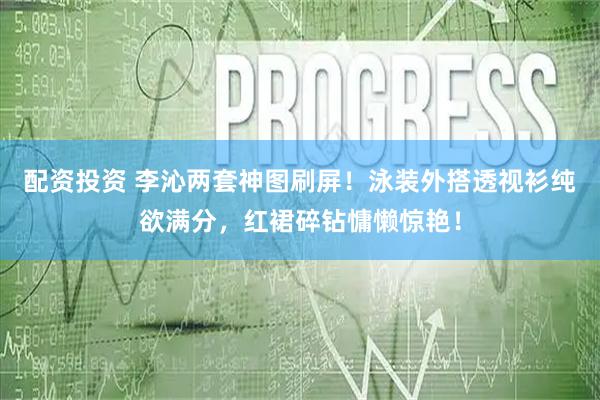 配资投资 李沁两套神图刷屏！泳装外搭透视衫纯欲满分，红裙碎钻慵懒惊艳！
