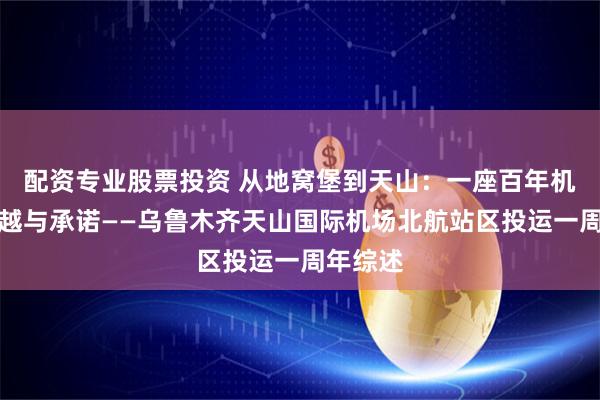 配资专业股票投资 从地窝堡到天山：一座百年机场的跨越与承诺——乌鲁木齐天山国际机场北航站区投运一周年综述