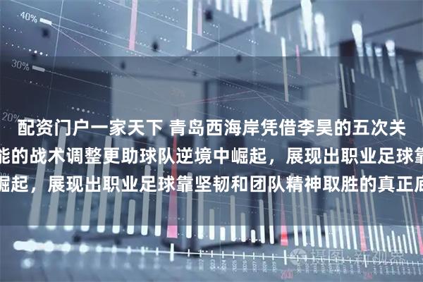 配资门户一家天下 青岛西海岸凭借李昊的五次关键扑救赢得比赛，郑智能的战术调整更助球队逆境中崛起，展现出职业足球靠坚韧和团队精神取胜的真正底蕴