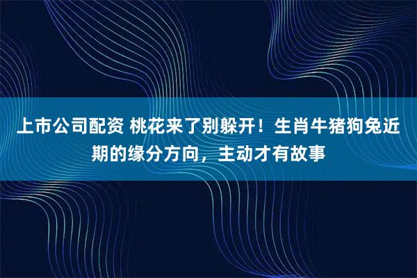 上市公司配资 桃花来了别躲开！生肖牛猪狗兔近期的缘分方向，主动才有故事