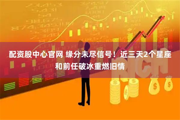 配资股中心官网 缘分未尽信号！近三天2个星座和前任破冰重燃旧情