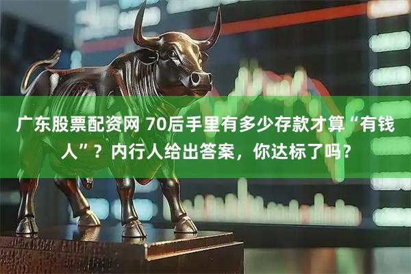 广东股票配资网 70后手里有多少存款才算“有钱人”？内行人给出答案，你达标了吗？