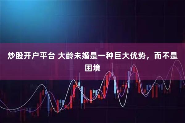 炒股开户平台 大龄未婚是一种巨大优势，而不是困境