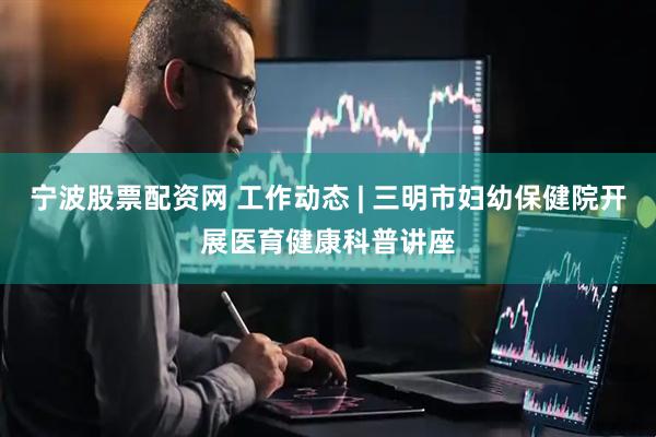 宁波股票配资网 工作动态 | 三明市妇幼保健院开展医育健康科普讲座