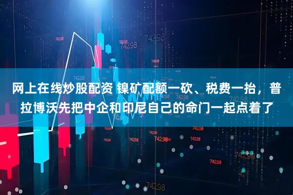 网上在线炒股配资 镍矿配额一砍、税费一抬，普拉博沃先把中企和印尼自己的命门一起点着了