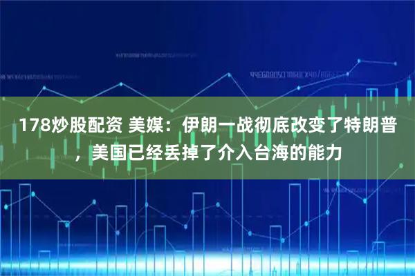 178炒股配资 美媒：伊朗一战彻底改变了特朗普，美国已经丢掉了介入台海的能力