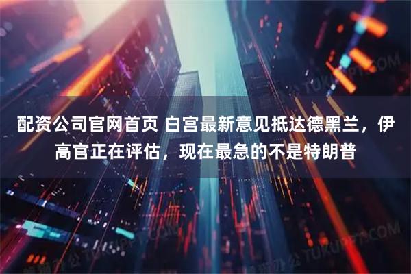 配资公司官网首页 白宫最新意见抵达德黑兰，伊高官正在评估，现在最急的不是特朗普