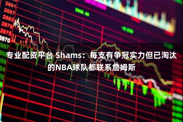 专业配资平台 Shams：每支有争冠实力但已淘汰的NBA球队都联系詹姆斯