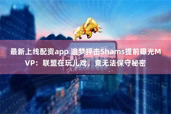 最新上线配资app 追梦抨击Shams提前曝光MVP：联盟在玩儿戏，竟无法保守秘密