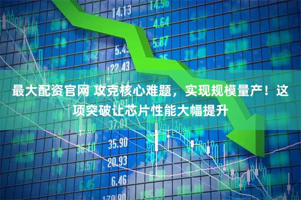 最大配资官网 攻克核心难题，实现规模量产！这项突破让芯片性能大幅提升